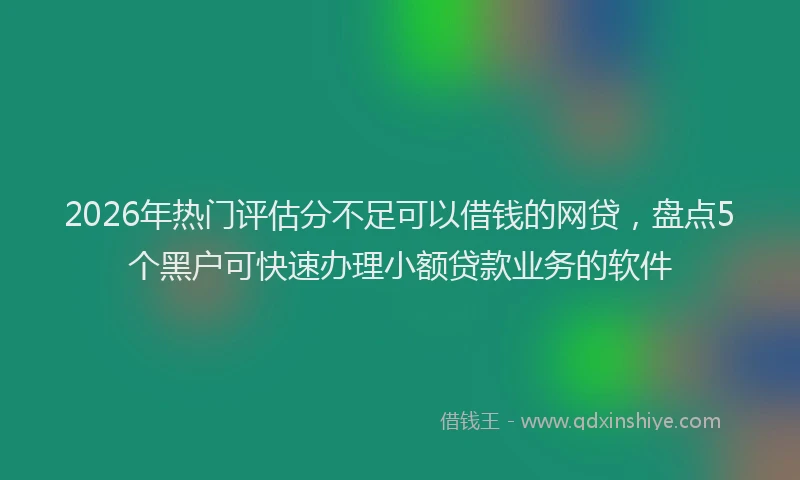 2026年热门评估分不足可以借钱的网贷，盘点5个黑户可快速办理小额贷款业务的软件