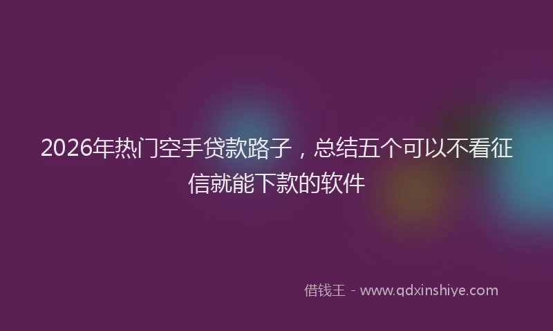 2026年热门空手贷款路子，总结五个可以不看征信就能下款的软件