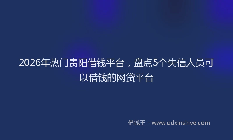 2026年热门贵阳借钱平台，盘点5个失信人员可以借钱的网贷平台