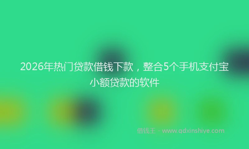 2026年热门贷款借钱下款,整合5个手机支付宝小额贷款的软件