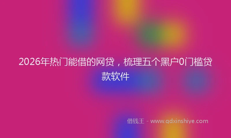 2026年热门能借的网贷，梳理五个黑户0门槛贷款软件