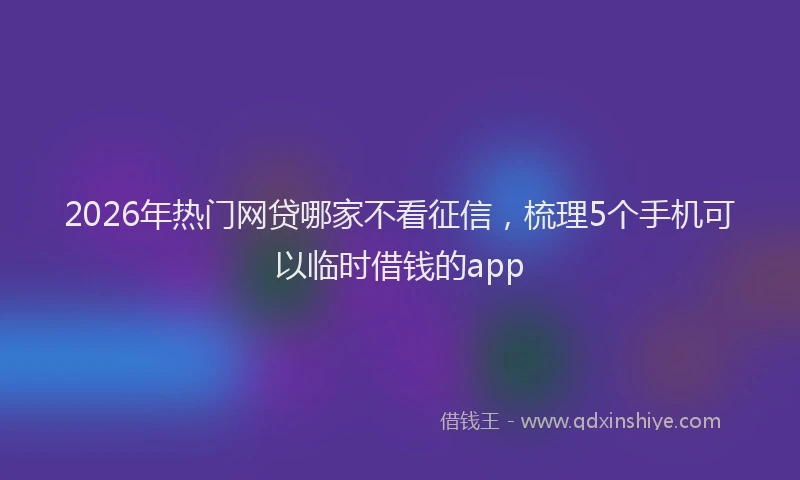 2026年热门网贷哪家不看征信，梳理5个手机可以临时借钱的app