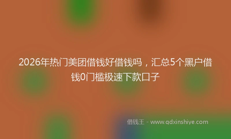 2026年热门美团借钱好借钱吗，汇总5个黑户借钱0门槛极速下款口子