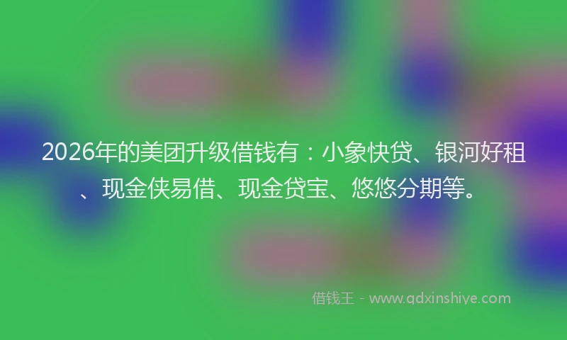 2026年的美团升级借钱有：小象快贷、银河好租、现金侠易借、现金贷宝、悠悠分期等。