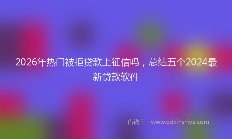 2026年热门被拒贷款上征信吗，总结五个2024最新贷款软件