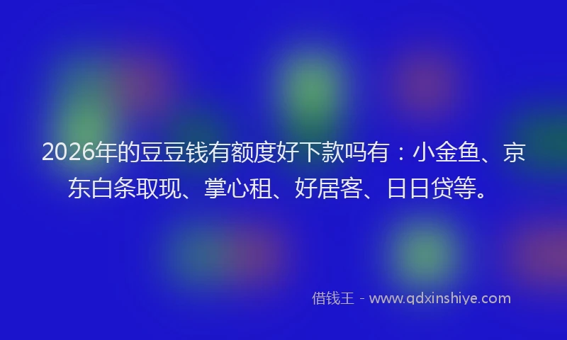 2026年的豆豆钱有额度好下款吗有：小金鱼、京东白条取现、掌心租、好居客、日日贷等。