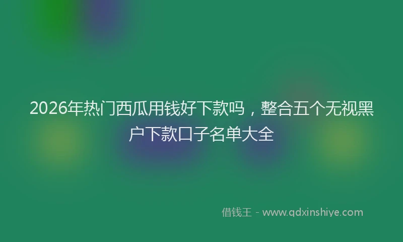 2026年热门西瓜用钱好下款吗，整合五个无视黑户下款口子名单大全