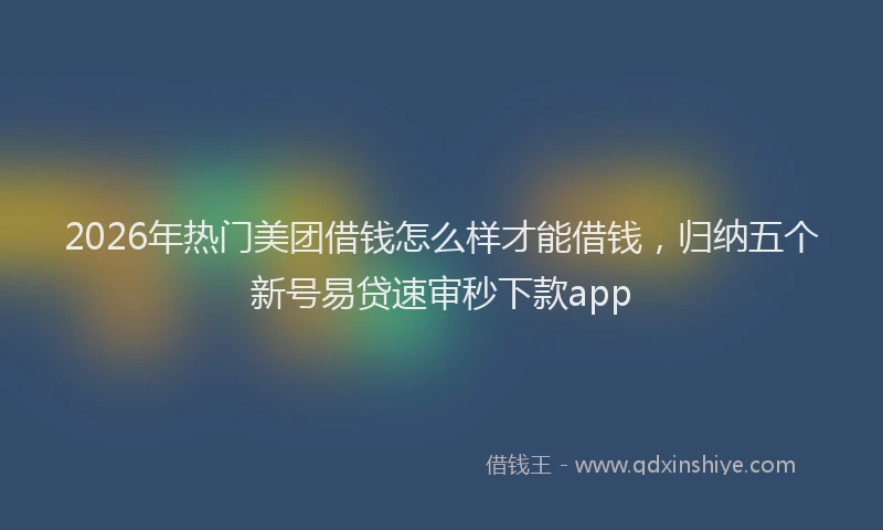 2026年热门美团借钱怎么样才能借钱，归纳五个新号易贷速审秒下款app