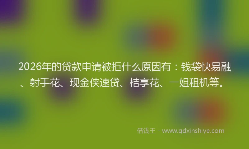 2026年的贷款申请被拒什么原因有：钱袋快易融、射手花、现金侠速贷、桔享花、一姐租机等。