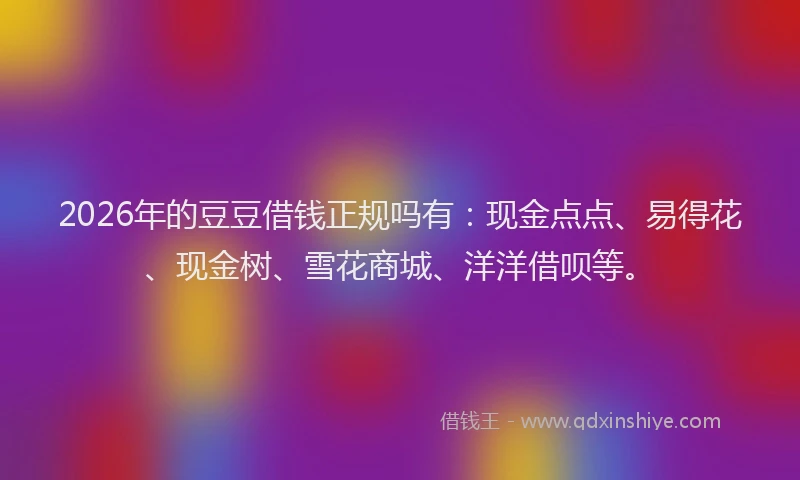 2026年的豆豆借钱正规吗有：现金点点、易得花、现金树、雪花商城、洋洋借呗等。