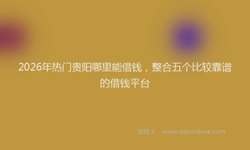 2026年热门贵阳哪里能借钱，整合五个比较靠谱的借钱平台