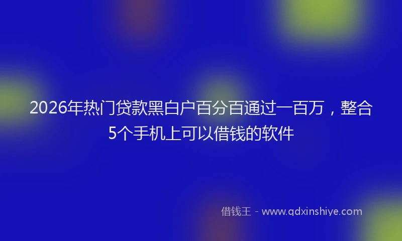 2026年热门贷款黑白户百分百通过一百万，整合5个手机上可以借钱的软件
