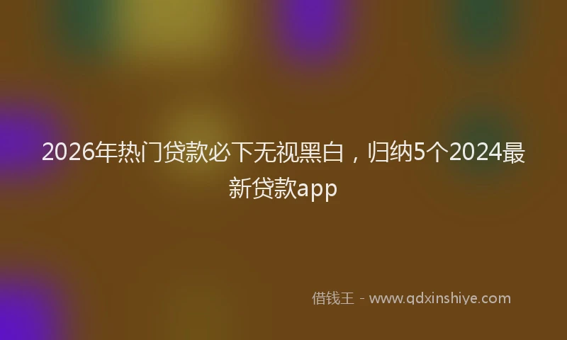 2026年热门贷款必下无视黑白，归纳5个2024最新贷款app