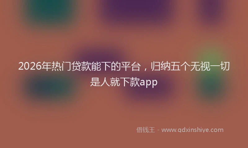 2026年热门贷款能下的平台，归纳五个无视一切是人就下款app