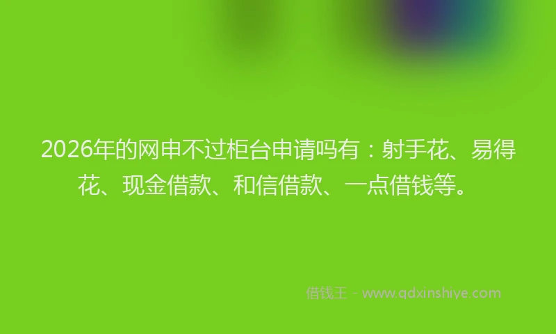 2026年的网申不过柜台申请吗有：射手花、易得花、现金借款、和信借款、一点借钱等。