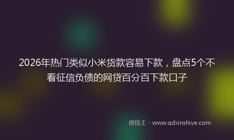 2026年热门类似小米货款容易下款，盘点5个不看征信负债的网贷百分百下款口子