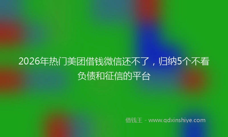 2026年热门美团借钱微信还不了，归纳5个不看负债和征信的平台