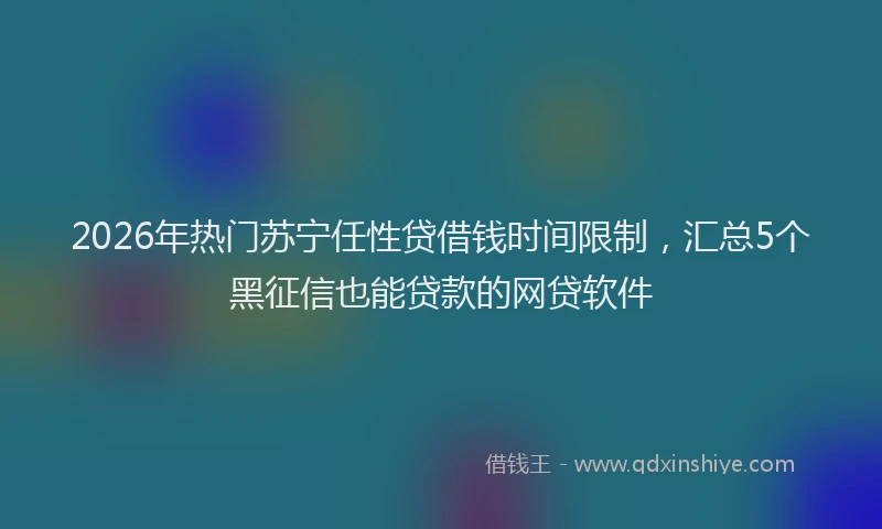 2026年热门苏宁任性贷借钱时间限制，汇总5个黑征信也能贷款的网贷软件