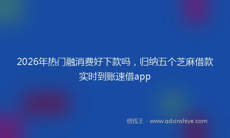 2026年热门融消费好下款吗，归纳五个芝麻借款实时到账速借app