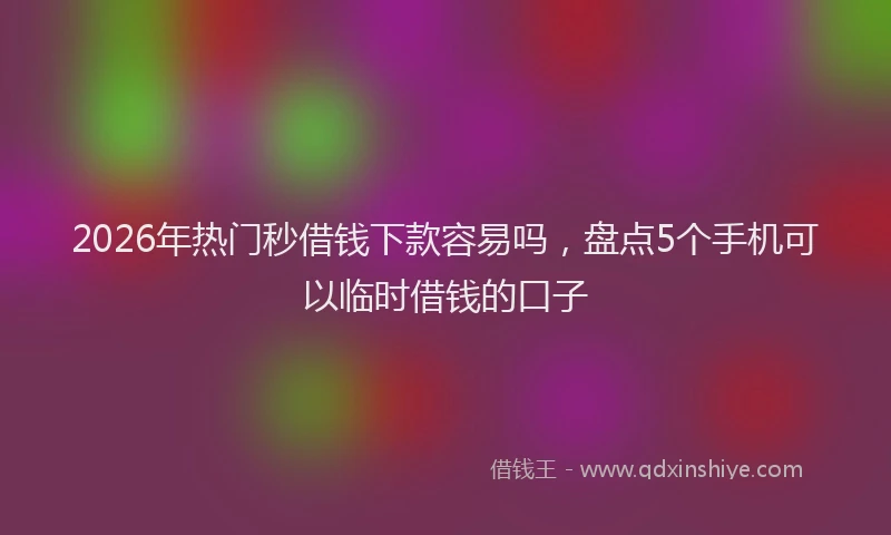2026年热门秒借钱下款容易吗，盘点5个手机可以临时借钱的口子