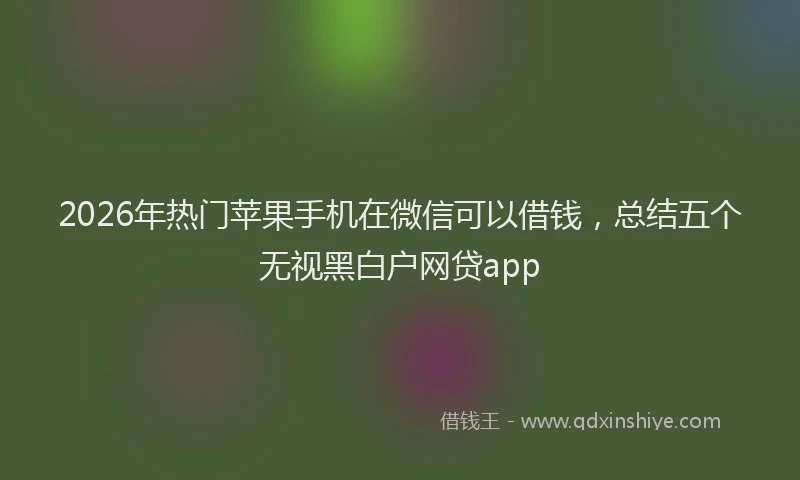 2026年热门苹果手机在微信可以借钱，总结五个无视黑白户网贷app