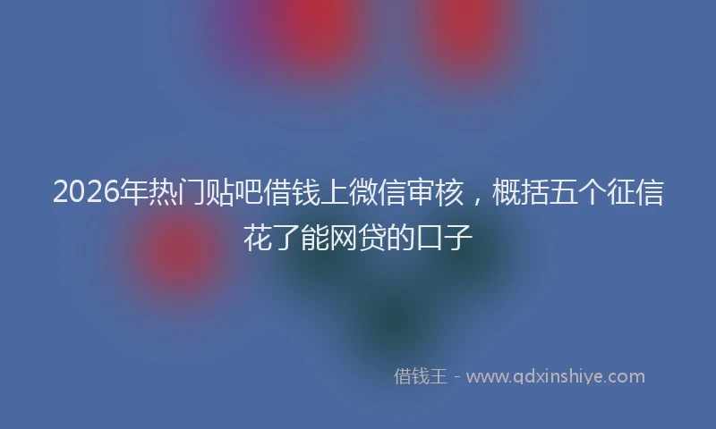 2026年热门贴吧借钱上微信审核，概括五个征信花了能网贷的口子