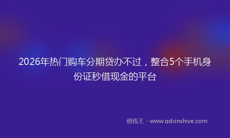 2026年热门购车分期贷办不过，整合5个手机身份证秒借现金的平台