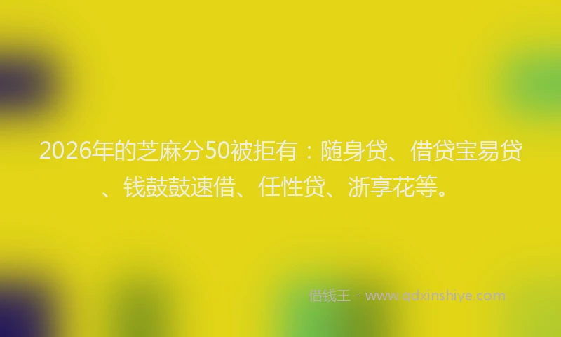 2026年的芝麻分50被拒有：随身贷、借贷宝易贷、钱鼓鼓速借、任性贷、浙享花等。
