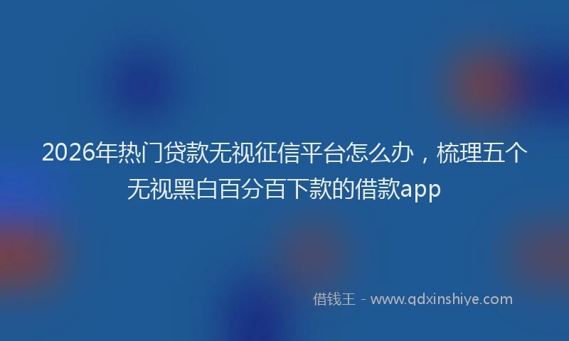 2026年热门贷款无视征信平台怎么办，梳理五个无视黑白百分百下款的借款app
