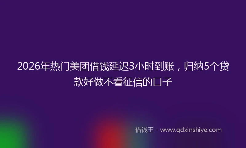 2026年热门美团借钱延迟3小时到账，归纳5个贷款好做不看征信的口子