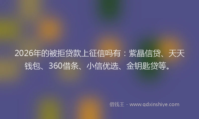 2026年的被拒贷款上征信吗有：紫晶信贷、天天钱包、360借条、小信优选、金钥匙贷等。