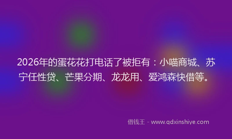 2026年的蛋花花打电话了被拒有：小喵商城、苏宁任性贷、芒果分期、龙龙用、爱鸿森快借等。