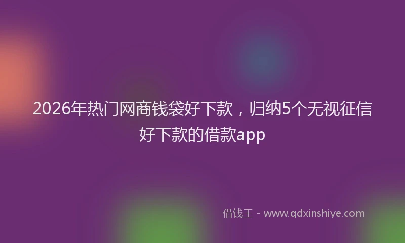 2026年热门网商钱袋好下款，归纳5个无视征信好下款的借款app