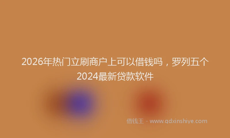 2026年热门立刷商户上可以借钱吗，罗列五个2024最新贷款软件