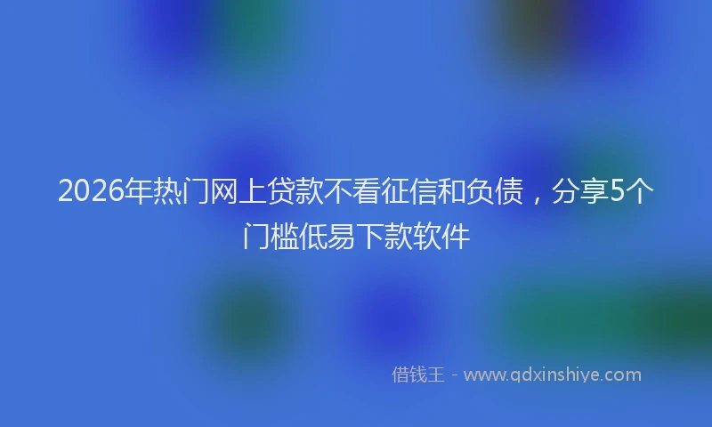 2026年热门网上贷款不看征信和负债，分享5个门槛低易下款软件
