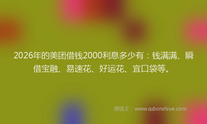 2026年的美团借钱2000利息多少有：钱满满、瞬借宝融、易速花、好运花、宜口袋等。
