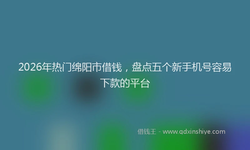 2026年热门绵阳市借钱，盘点五个新手机号容易下款的平台