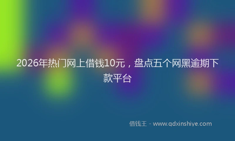2026年热门网上借钱10元，盘点五个网黑逾期下款平台