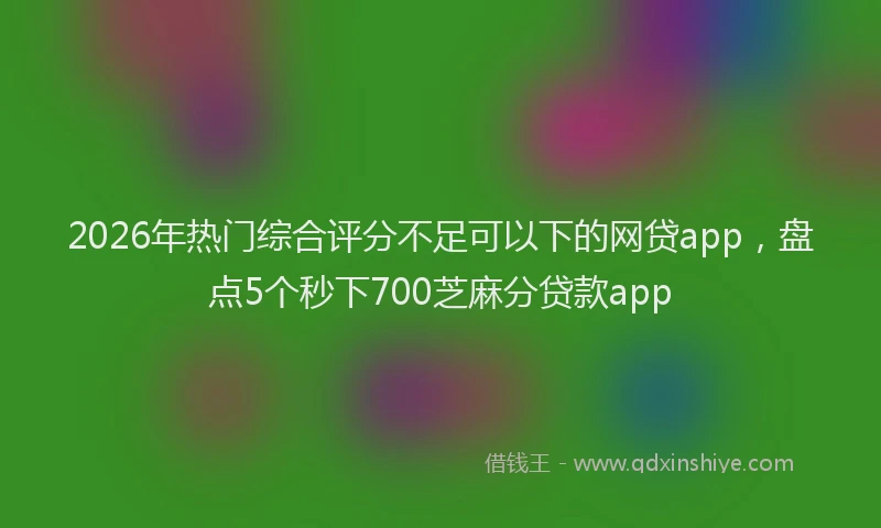2026年热门综合评分不足可以下的网贷app，盘点5个秒下700芝麻分贷款app