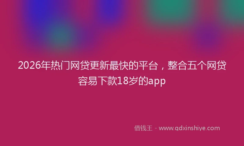 2026年热门网贷更新最快的平台，整合五个网贷容易下款18岁的app