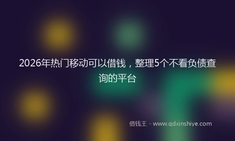 2026年热门移动可以借钱，整理5个不看负债查询的平台