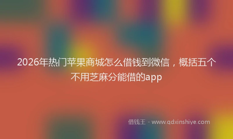 2026年热门苹果商城怎么借钱到微信，概括五个不用芝麻分能借的app