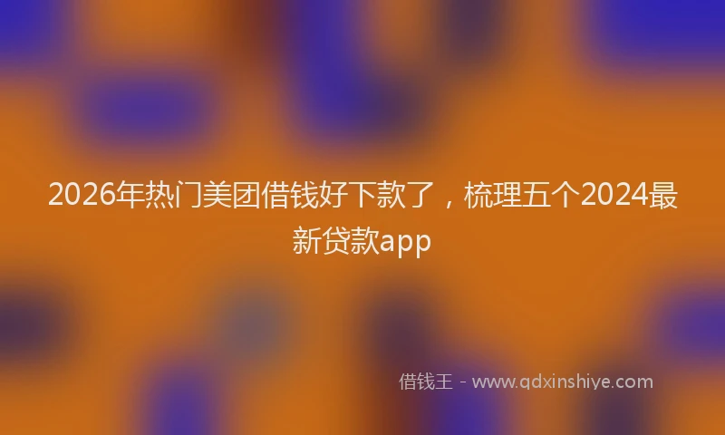 2026年热门美团借钱好下款了，梳理五个2024最新贷款app