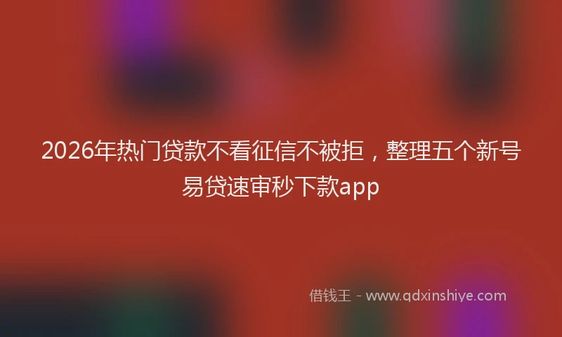 2026年热门贷款不看征信不被拒，整理五个新号易贷速审秒下款app