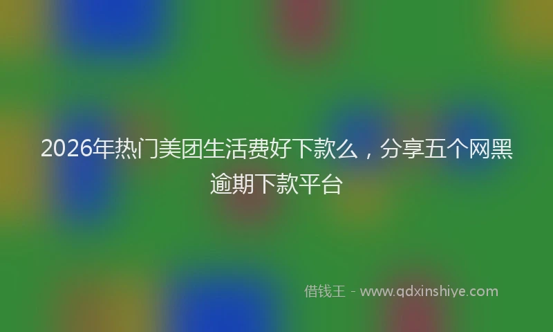 2026年热门美团生活费好下款么，分享五个网黑逾期下款平台