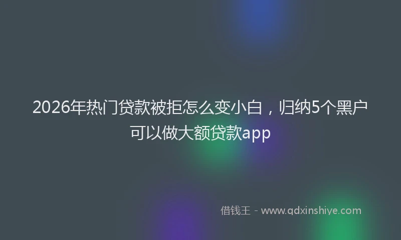 2026年热门贷款被拒怎么变小白，归纳5个黑户可以做大额贷款app