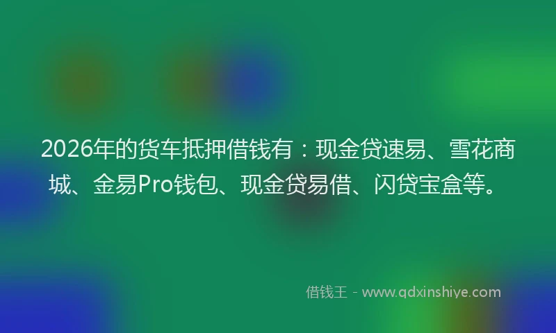 2026年的货车抵押借钱有：现金贷速易、雪花商城、金易Pro钱包、现金贷易借、闪贷宝盒等。