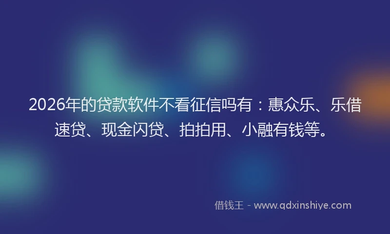 2026年的贷款软件不看征信吗有：惠众乐、乐借速贷、现金闪贷、拍拍用、小融有钱等。