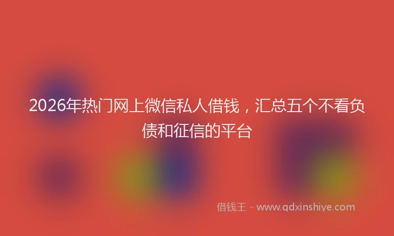 2026年热门网上微信私人借钱，汇总五个不看负债和征信的平台