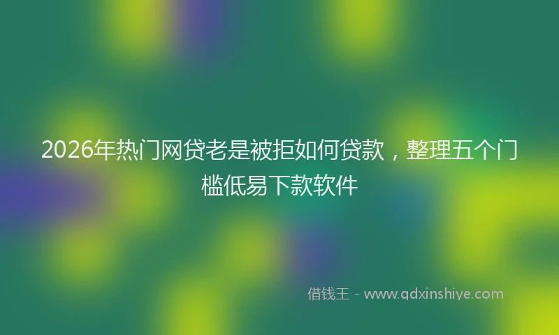 2026年热门网贷老是被拒如何贷款，整理五个门槛低易下款软件